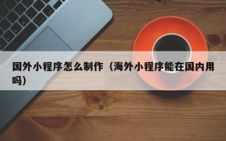南阳国外小程序怎么制作（海外小程序能在国内用吗）
