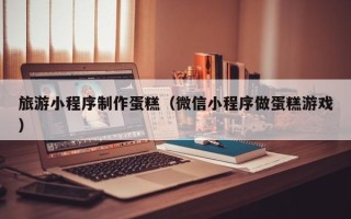 南阳旅游小程序制作蛋糕（微信小程序做蛋糕游戏）